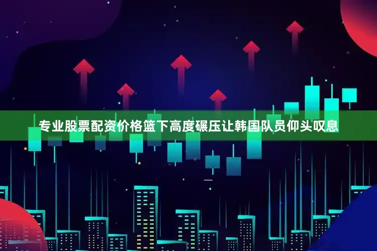 专业股票配资价格篮下高度碾压让韩国队员仰头叹息