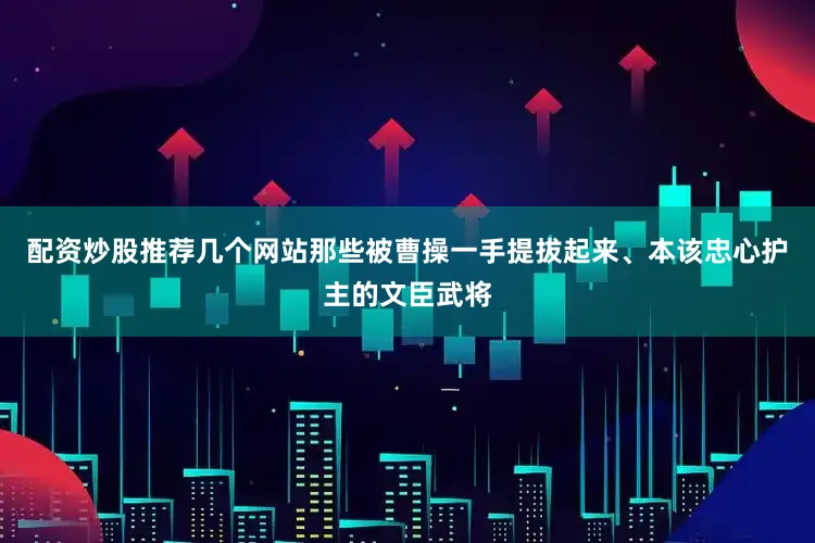 配资炒股推荐几个网站那些被曹操一手提拔起来、本该忠心护主的文臣武将