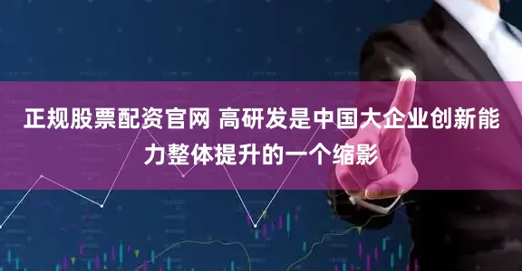 正规股票配资官网 高研发是中国大企业创新能力整体提升的一个缩影